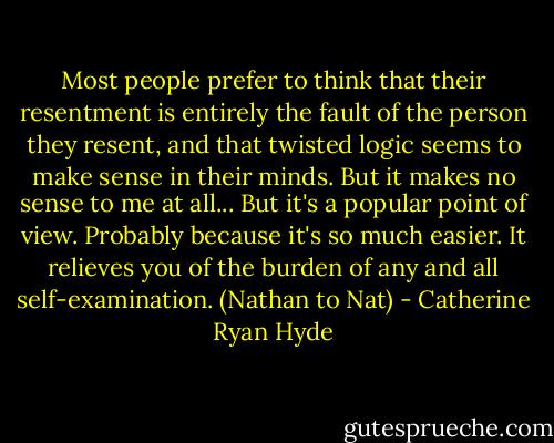 Most people prefer to think that their resentment is entirely the fault of the person they resent, and that twisted logic seems to make sense in their minds. But it makes no sense to me at all... But it's a popular point of view. Probably because it's so much easier. It relieves you of the burden of any and all self-examination.<br />(Nathan to Nat) - Catherine Ryan Hyde