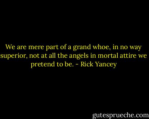 We are mere part of a grand whoe, in no way superior, not at all the angels in mortal attire we pretend to be. - Rick Yancey