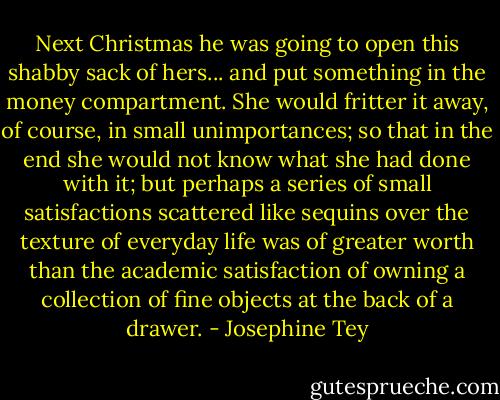 Next Christmas he was going to open this shabby sack of hers... and put something in the money compartment. She would fritter it away, of course, in small unimportances; so that in the end she would not know what she had done with it; but perhaps a series of small satisfactions scattered like sequins over the texture of everyday life was of greater worth than the academic satisfaction of owning a collection of fine objects at the back of a drawer. - Josephine Tey