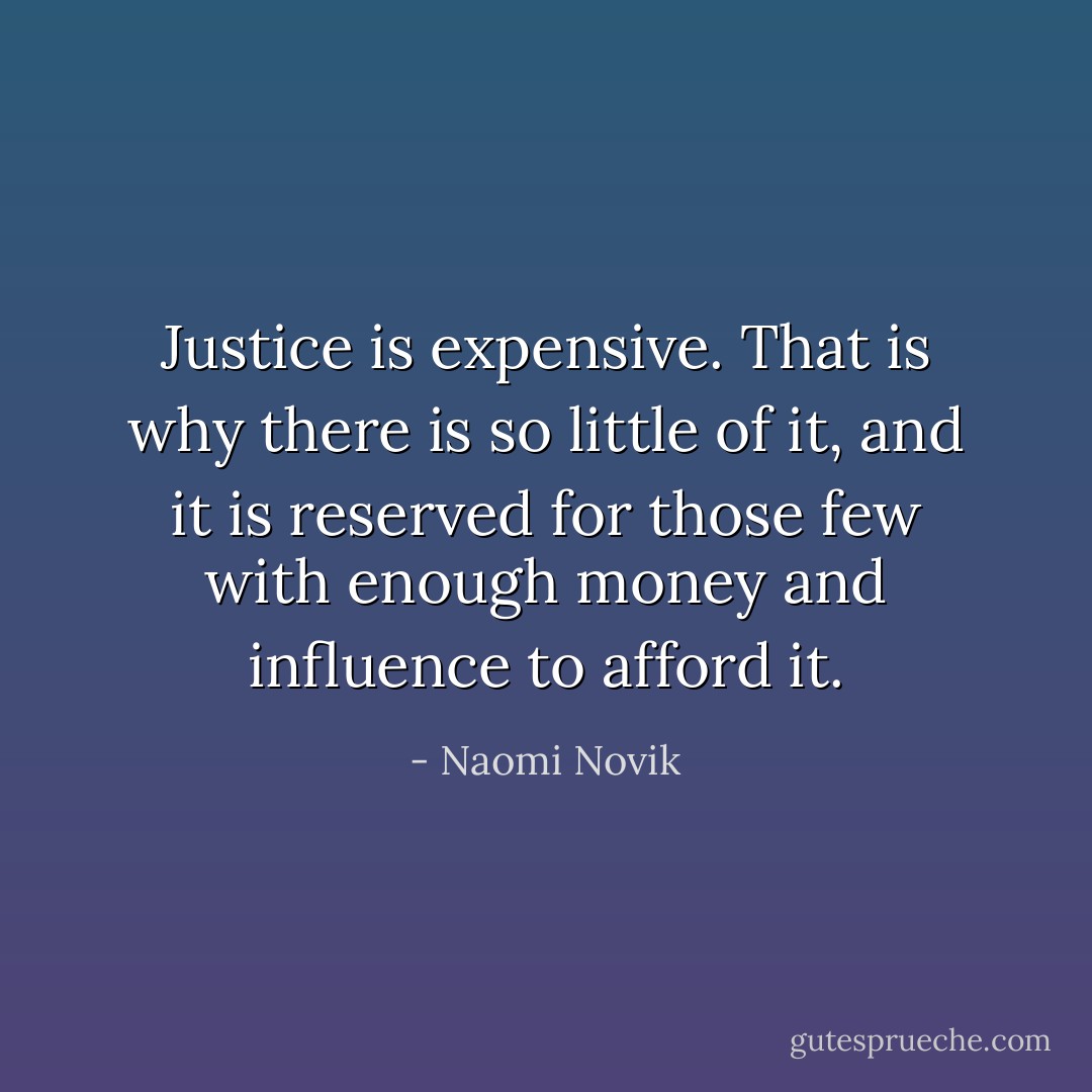 Justice is expensive. That is why there is so little of it, and it is reserved for those few with enough money and influence to afford it. - Naomi Novik