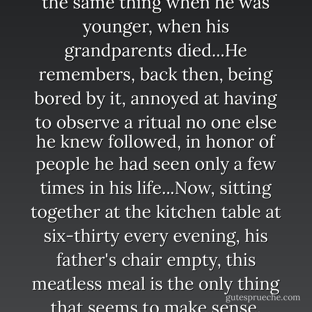 Gogol remembers having to do the same thing when he was younger, when his grandparents died...He remembers, back then, being bored by it, annoyed at having to observe a ritual no one else he knew followed, in honor of people he had seen only a few times in his life...Now, sitting together at the kitchen table at six-thirty every evening, his father's chair empty, this meatless meal is the only thing that seems to make sense. - Jhumpa Lahiri