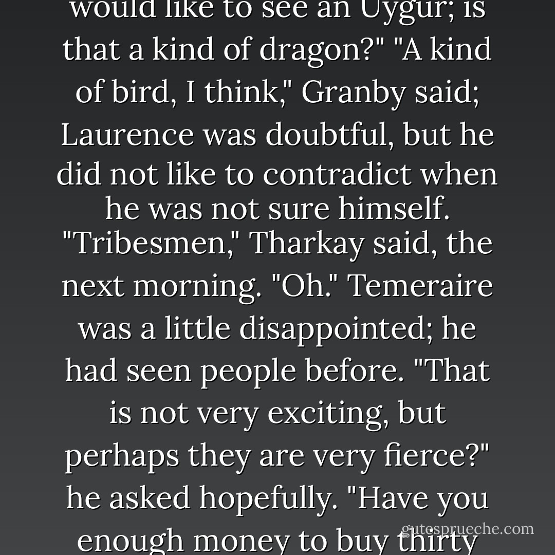 Well, I only wish you may all not have your throats slit by Uygurs," Riley said in deep pessimism, giving up, after he had tried once more at dinner to persuade them to remain. . . <br />"I will not let anyone slit your throats at all," Temeraire said, a little indignantly. "Although I would like to see an Uygur; is that a kind of dragon?"<br />"A kind of bird, I think," Granby said; Laurence was doubtful, but he did not like to contradict when he was not sure himself.<br />"Tribesmen," Tharkay said, the next morning.<br />"Oh." Temeraire was a little disappointed; he had seen people before. "That is not very exciting, but perhaps they are very fierce?" he asked hopefully.<br />"Have you enough money to buy thirty camels?" Tharkay asked Laurence, after he had finally escaped a lengthy interrogation as to the many other prospective delights of their journey, such as violent sandstorms and frozen mountain passes. - Naomi Novik