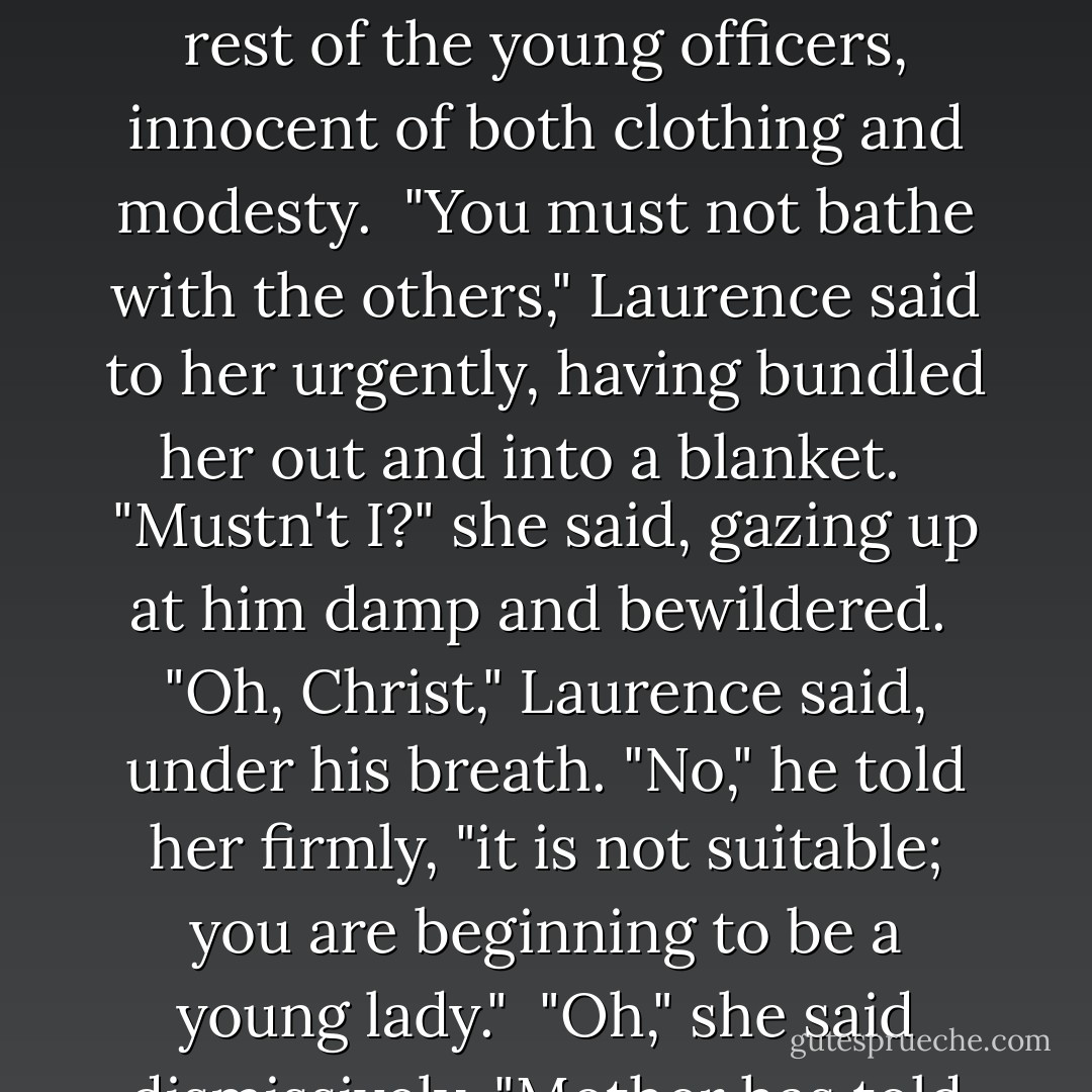 The crew were all of them inclined to cough and sneeze, the boys particularly, and Keynes said, "We ought put them all in the water: to keep the chest warm must be the foremost concern."<br /><br />Laurence agreed without thinking and was shortly appalled by the sight of Emily bathing with the rest of the young officers, innocent of both clothing and modesty.<br /><br />"You must not bathe with the others," Laurence said to her urgently, having bundled her out and into a blanket. <br /><br />"Mustn't I?" she said, gazing up at him damp and bewildered.<br /><br />"Oh, Christ," Laurence said, under his breath. "No," he told her firmly, "it is not suitable; you are beginning to be a young lady."<br /><br />"Oh," she said dismissively, "Mother has told me all about that, but I have not started bleeding yet, and anyway I would not like to go to bed with any of them," and a thoroughly routed Laurence feebly fell back on giving her some make-work, and fled to Temeraire's side. - Naomi Novik