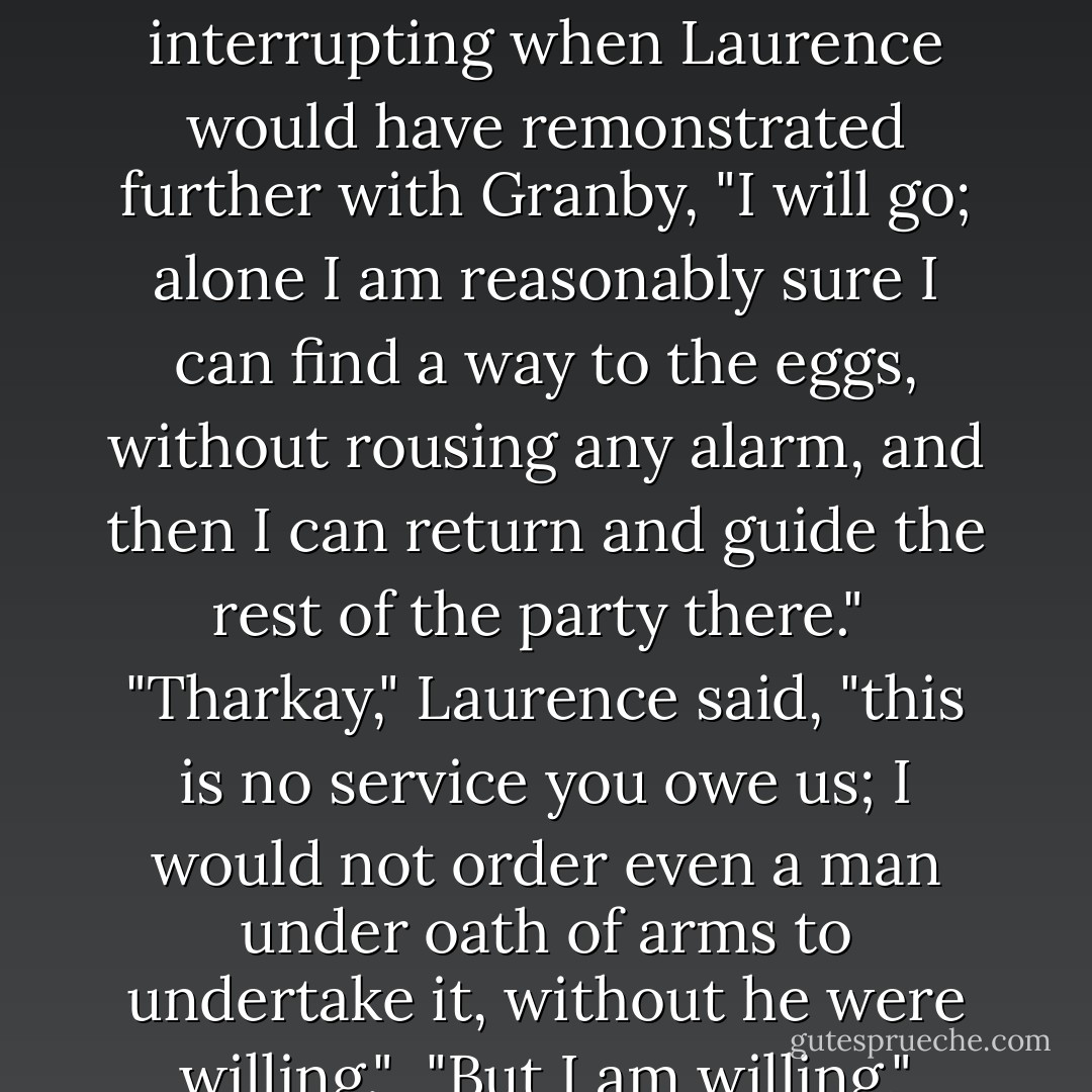 I think we must only a few of us go," Laurence said, low. "I will take a few volunteers - "<br /><br />"Oh, the devil you will!" Granby exclaimed furiously. "No, this time I damned well put my foot down, Laurence. Send you off to go scrambling about in that warren with no notion where you are going, and nothing more likely than running into a dozen guards round every corner; I should like to see myself do it. I am not going back to England to tell them I sat about twiddling my thumbs whilst you got yourself cut to pieces. Temeraire, you are not to let him go, do you hear me? He is sure to be killed; I give you my word."<br /><br />"If the party are sure to be killed, I am not going to let anyone go!" Temeraire said, in high alarm, and sat up sharp, quite prepared to physically hold anyone back who made an attempt to leave.<br /><br />"Temeraire, this is plain exaggeration," Laurence said. "Mr. Granby, you overstate the case, and you overstep your bounds."<br /><br />"Well, I don't," Granby said defiantly. "I have bit my tongue a dozen times over, because I know it is wretched hard to sit about watching and you haven't been trained up to it, but you are a captain, and you must be more careful of your neck. It isn't only your own but the Corps' affair if you snuff it, and mine too."<br /><br />"If I may," Tharkay said quietly, interrupting when Laurence would have remonstrated further with Granby, "I will go; alone I am reasonably sure I can find a way to the eggs, without rousing any alarm, and then I can return and guide the rest of the party there."<br /><br />"Tharkay," Laurence said, "this is no service you owe us; I would not order even a man under oath of arms to undertake it, without he were willing."<br /><br />"But I am willing," Tharkay gave his faint half-smile, "and more likely to come back whole from it than anyone else here."<br /><br />"At the cost of running thrice the risk, going and coming back and going again," Laurence said, "with a fresh chance of running into the guards every time through."<br /><br />"So it is very dangerous, then," Temeraire said, overhearing to too much purpose, and pricking up his ruff further. "You are not to go, at all, Granby is quite right; and neither is anyone else."<br /><br />"Oh, Hell," Laurence said, under his breath.<br /><br />"It seems there is very little alternative to my going," Tharkay said.<br /><br />"Not you either!" Temeraire contradicted, to Tharkay's startlement, and settled down as mulish as a dragon could look; and Granby had folded his arms and wore an expression very similar. Laurence had ordinarily very little inclination to profanity, but he was sorely tempted on this occasion. An appeal to Temeraire's reason might sway him to allow a party to make the attempt, if he could be persuaded to accept the risk as necessary for the gain, like a battle; but he would surely balk at seeing Laurence go, and Laurence had not the least intention of sending men on so deadly an enterprise if he were not going himself, Corps rules be damned. - Naomi Novik