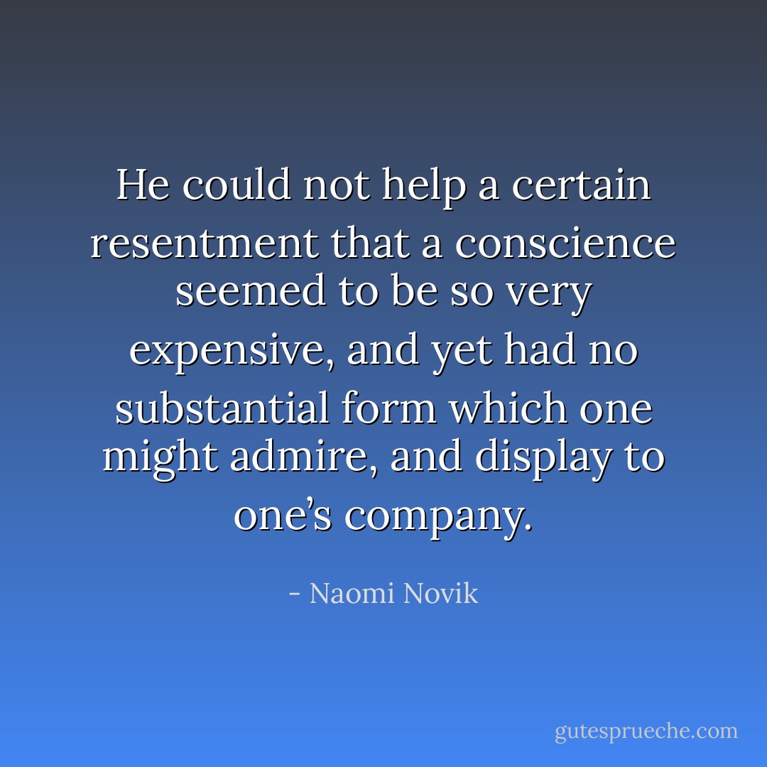He could not help a certain resentment that a conscience seemed to be so very expensive, and yet had no substantial form which one might admire, and display to one’s company. - Naomi Novik