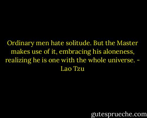 Ordinary men hate solitude. But the Master makes use of it, embracing his aloneness, realizing he is one with the whole universe. - Lao Tzu