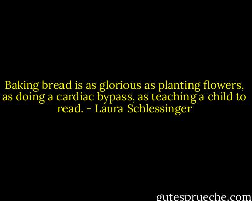 Baking bread is as glorious as planting flowers, as doing a cardiac bypass, as teaching a child to read. - Laura Schlessinger