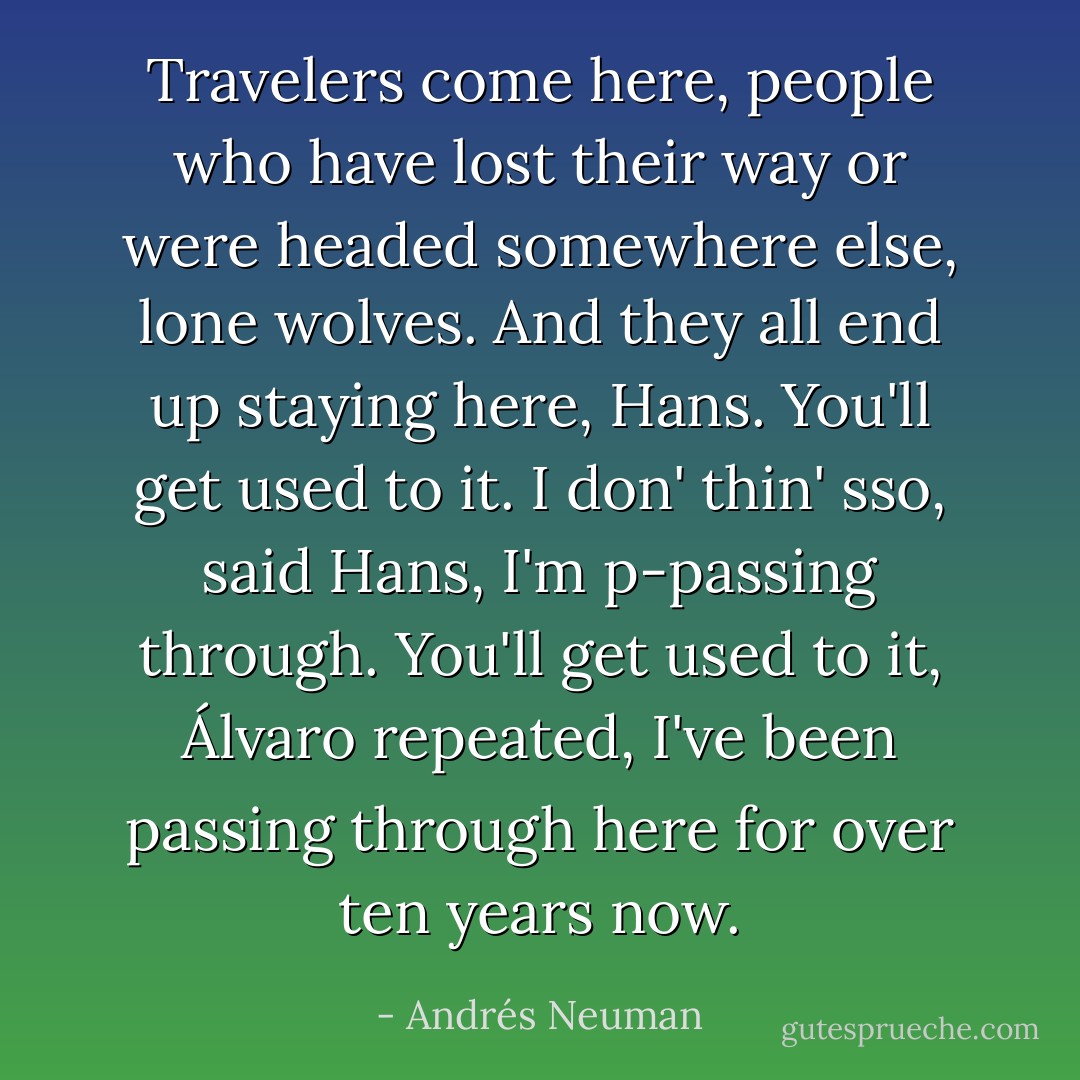 Travelers come here, people who have lost their way or were headed somewhere else, lone wolves. And they all end up staying here, Hans. You'll get used to it. I don' thin' sso, said Hans, I'm p-passing through. You'll get used to it, Álvaro repeated, I've been passing through here for over ten years now. - Andrés Neuman