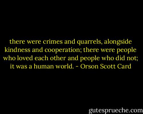 there were crimes and quarrels, alongside kindness and cooperation; there were people who loved each other and people who did not; it was a human world. - Orson Scott Card