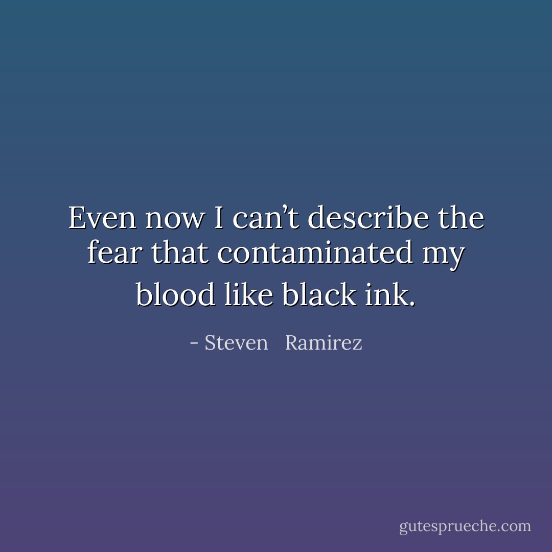 Even now I can’t describe the fear that contaminated my blood like black ink. - Steven   Ramirez