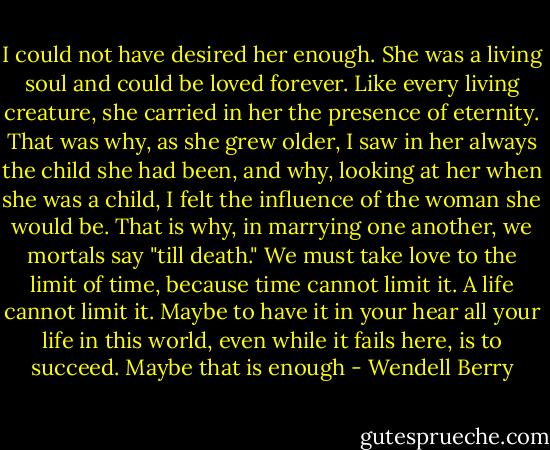 I could not have desired her enough. She was a living soul and could be loved forever. Like every living creature, she carried in her the presence of eternity. That was why, as she grew older, I saw in her always the child she had been, and why, looking at her when she was a child, I felt the influence of the woman she would be. That is why, in marrying one another, we mortals say "till death." We must take love to the limit of time, because time cannot limit it. A life cannot limit it. Maybe to have it in your hear all your life in this world, even while it fails here, is to succeed. Maybe that is enough - Wendell Berry