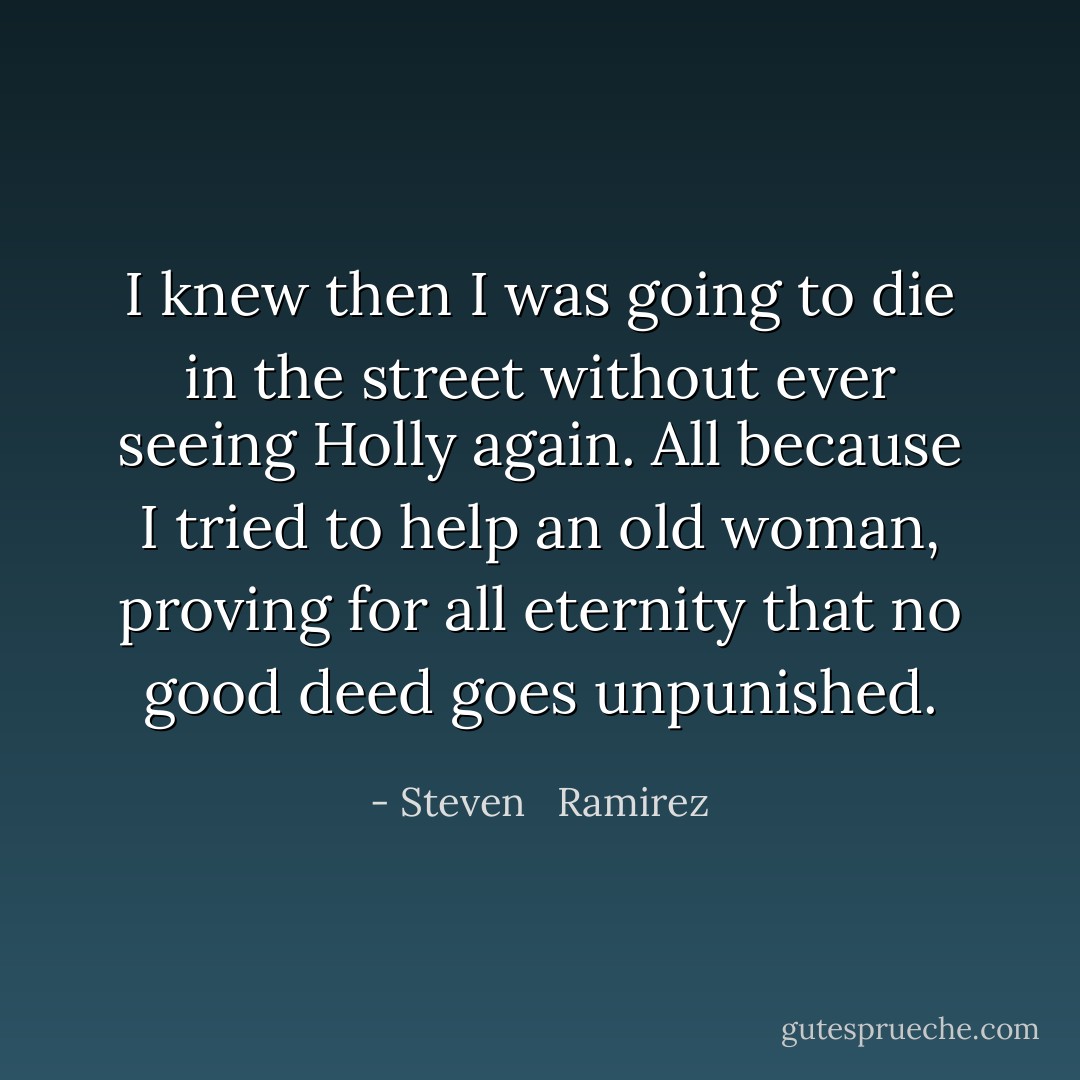 I knew then I was going to die in the street without ever seeing Holly again. All because I tried to help an old woman, proving for all eternity that no good deed goes unpunished. - Steven   Ramirez