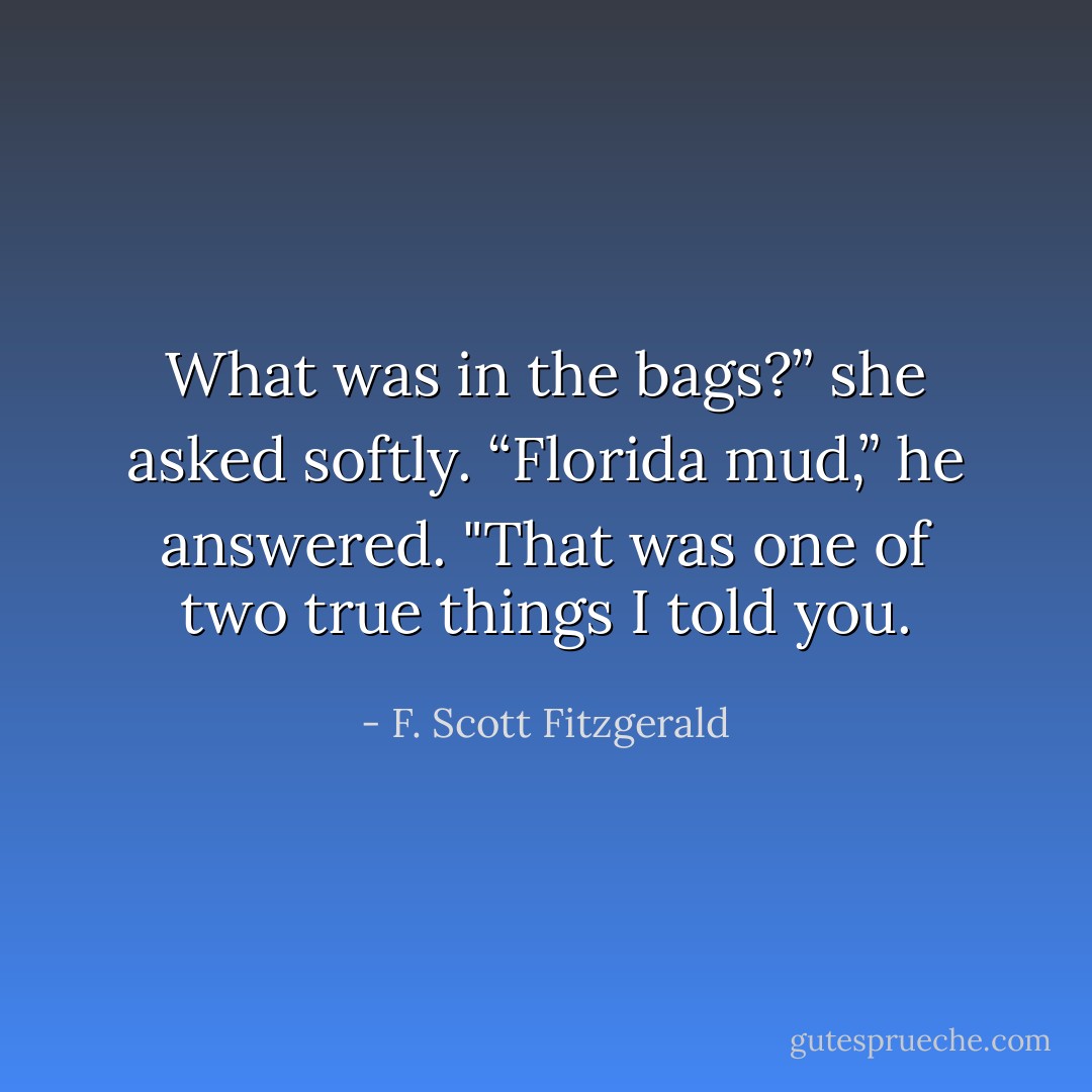 What was in the bags?” she asked softly.<br />“Florida mud,” he answered. "That was one of two true things I told you. - F. Scott Fitzgerald