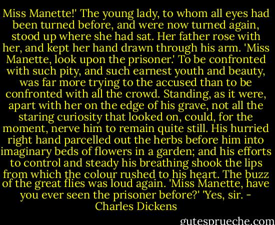 Miss Manette!'<br />The young lady, to whom all eyes had been turned before, and were now turned again, stood up where she had sat. Her father rose with her, and kept her hand drawn through his arm.<br />'Miss Manette, look upon the prisoner.'<br />To be confronted with such pity, and such earnest youth and beauty, was far more trying to the accused than to be confronted with all the crowd. Standing, as it were, apart with her on the edge of his grave, not all the staring curiosity that looked on, could, for the moment, nerve him to remain quite still. His hurried right hand parcelled out the herbs before him into imaginary beds of flowers in a garden; and his efforts to control and steady his breathing shook the lips from which the colour rushed to his heart. The buzz of the great flies was loud again.<br />'Miss Manette, have you ever seen the prisoner before?'<br />'Yes, sir. - Charles Dickens