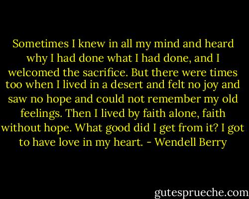 Sometimes I knew in all my mind and heard why I had done what I had done, and I welcomed the sacrifice. But there were times too when I lived in a desert and felt no joy and saw no hope and could not remember my old feelings. Then I lived by faith alone, faith without hope.<br />What good did I get from it? I got to have love in my heart. - Wendell Berry