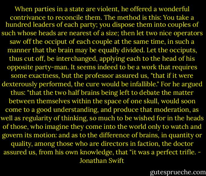 When parties in a state are violent, he offered a wonderful contrivance to reconcile them. The method is this:<br />You take a hundred leaders of each party; you dispose them into couples of such whose heads are nearest of a size; then let two nice operators saw off the occiput of each couple at the same time, in such a manner that the brain may be equally divided. Let the occiputs, thus cut off, be interchanged, applying each to the head of his opposite party-man. It seems indeed to be a work that requires some exactness, but the professor assured us, "that if it were dexterously performed, the cure would be infallible." For he argued thus: "that the two half brains being left to debate the matter between themselves within the space of one skull, would soon come to a good understanding, and produce that moderation, as well as regularity of thinking, so much to be wished for in the heads of those, who imagine they come into the world only to watch and govern its motion: and as to the difference of brains, in quantity or quality, among those who are directors in faction, the doctor assured us, from his own knowledge, that "it was a perfect trifle. - Jonathan Swift