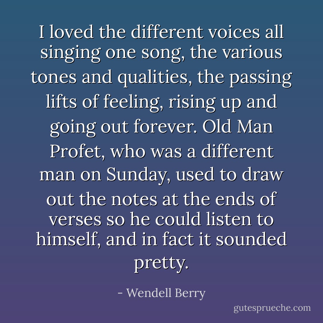 I loved the different voices all singing one song, the various tones and qualities, the passing lifts of feeling, rising up and going out forever. Old Man Profet, who was a different man on Sunday, used to draw out the notes at the ends of verses so he could listen to himself, and in fact it sounded pretty. - Wendell Berry