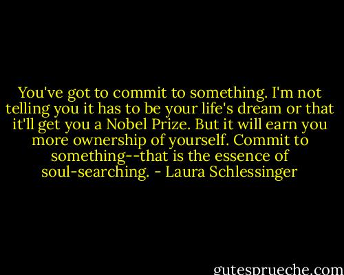 You've got to commit to something. I'm not telling you it has to be your life's dream or that it'll get you a Nobel Prize. But it will earn you more ownership of yourself. Commit to something--that is the essence of soul-searching. - Laura Schlessinger