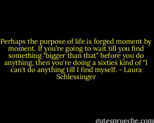 Perhaps the purpose of life is forged moment by moment. If you're going to wait till you find something "bigger than that" before you do anything, then you're doing a sixties kind of "I can't do anything till I find myself. - Laura Schlessinger