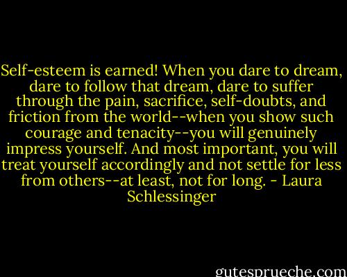 Self-esteem is earned! When you dare to dream, dare to follow that dream, dare to suffer through the pain, sacrifice, self-doubts, and friction from the world--when you show such courage and tenacity--you will genuinely impress yourself. And most important, you will treat yourself accordingly and not settle for less from others--at least, not for long. - Laura Schlessinger