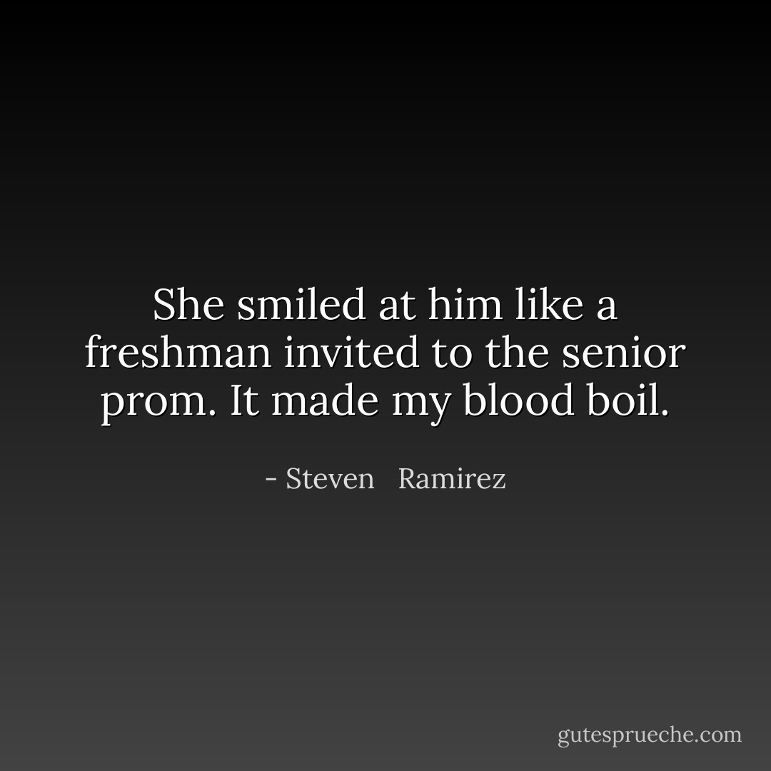 She smiled at him like a freshman invited to the senior prom. It made my blood boil. - Steven   Ramirez