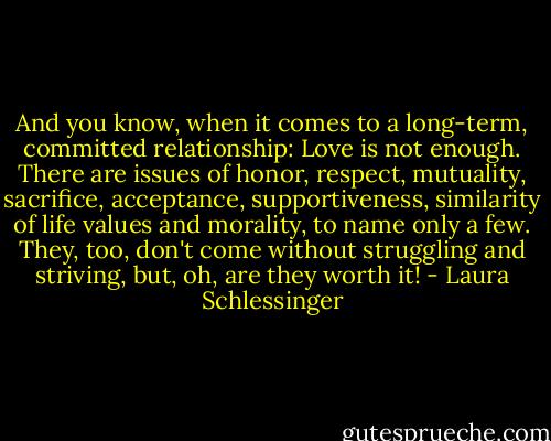 And you know, when it comes to a long-term, committed relationship: Love is not enough. There are issues of honor, respect, mutuality, sacrifice, acceptance, supportiveness, similarity of life values and morality, to name only a few. They, too, don't come without struggling and striving, but, oh, are they worth it! - Laura Schlessinger