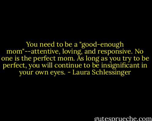 You need to be a "good-enough mom"--attentive, loving, and responsive. No one is the perfect mom. As long as you try to be perfect, you will continue to be insignificant in your own eyes. - Laura Schlessinger