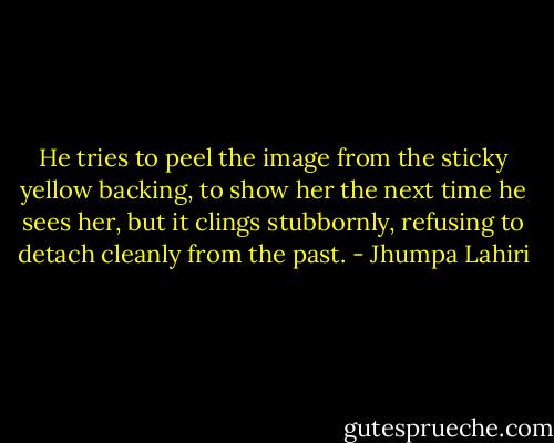He tries to peel the image from the sticky yellow backing, to show her the next time he sees her, but it clings stubbornly, refusing to detach cleanly from the past. - Jhumpa Lahiri