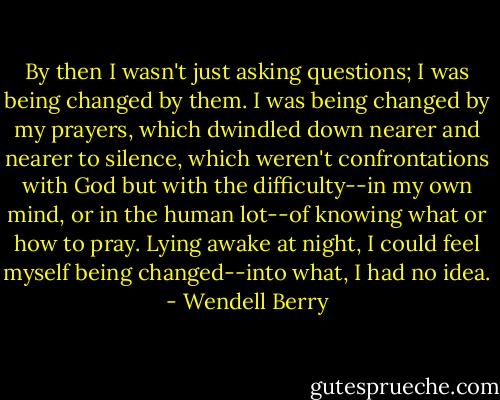 By then I wasn't just asking questions; I was being changed by them. I was being changed by my prayers, which dwindled down nearer and nearer to silence, which weren't confrontations with God but with the difficulty--in my own mind, or in the human lot--of knowing what or how to pray. Lying awake at night, I could feel myself being changed--into what, I had no idea. - Wendell Berry