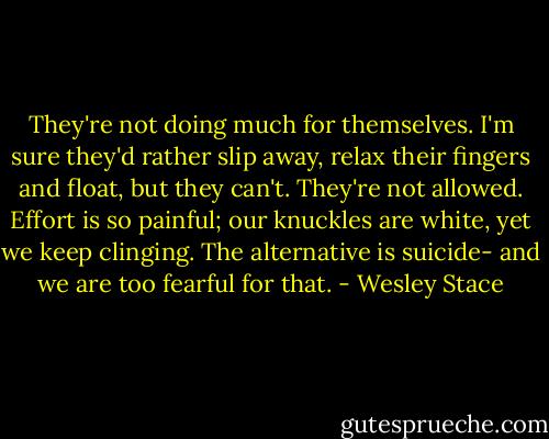 They're not doing much for themselves. I'm sure they'd rather slip away, relax their fingers and float, but they can't. They're not allowed. Effort is so painful; our knuckles are white, yet we keep clinging. The alternative is suicide- and we are too fearful for that. - Wesley Stace