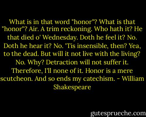 What is in that word "honor"? What is that "honor"? Air. A trim reckoning. Who hath it? He that died o' Wednesday. Doth he feel it? No. Doth he hear it? No. 'Tis insensible, then? Yea, to the dead. But will it not live with the living? No. Why? Detraction will not suffer it. Therefore, I'll none of it. Honor is a mere scutcheon. And so ends my catechism. - William Shakespeare