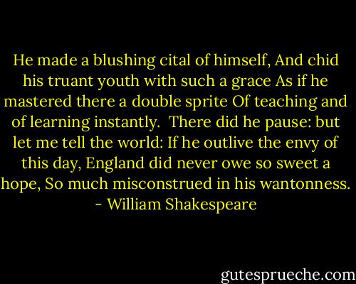 He made a blushing cital of himself,<br />And chid his truant youth with such a grace<br />As if he mastered there a double sprite<br />Of teaching and of learning instantly. <br />There did he pause: but let me tell the world:<br />If he outlive the envy of this day,<br />England did never owe so sweet a hope,<br />So much misconstrued in his wantonness. - William Shakespeare