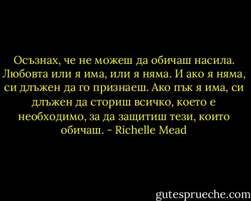Осъзнах, че не можеш да обичаш насила. Любовта или я има, или я няма. И ако я няма, си длъжен да го признаеш. Ако пък я има, си длъжен да сториш всичко, което е необходимо, за да защитиш тези, които обичаш. - Richelle Mead
