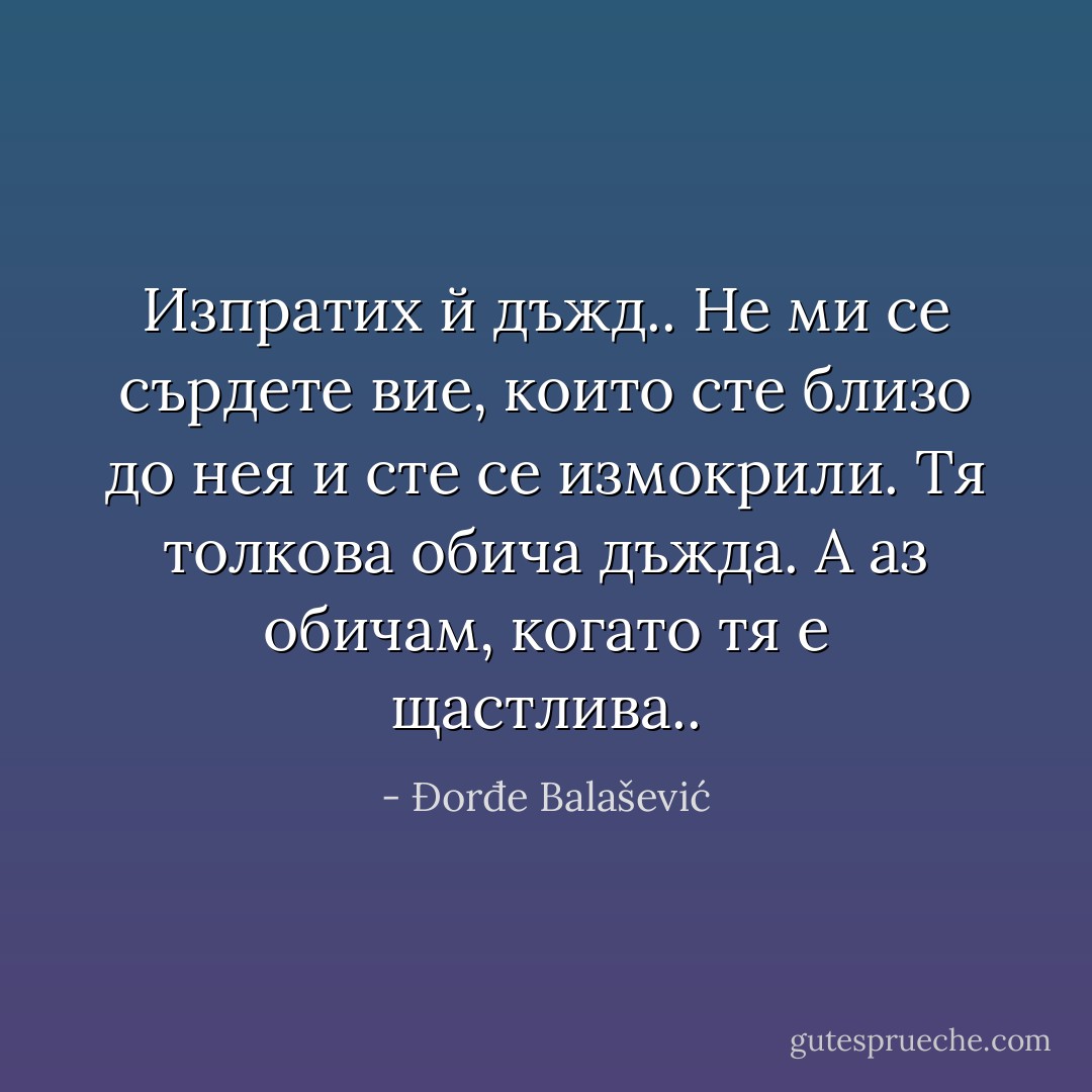 Изпратих й дъжд.. Не ми се сърдете вие, които сте близо до нея и сте се измокрили. Тя толкова обича дъжда. А аз обичам, когато тя е щастлива.. - Đorđe Balašević