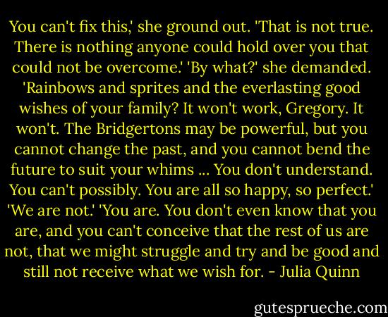 You can't fix this,' she ground out.<br />'That is not true. There is nothing anyone could hold over you that could not be overcome.'<br />'By what?' she demanded. 'Rainbows and sprites and the everlasting good wishes of your family? It won't work, Gregory. It won't. The Bridgertons may be powerful, but you cannot change the past, and you cannot bend the future to suit your whims ... You don't understand. You can't possibly. You are all so happy, so perfect.'<br />'We are not.'<br />'You are. You don't even know that you are, and you can't conceive that the rest of us are not, that we might struggle and try and be good and still not receive what we wish for. - Julia Quinn