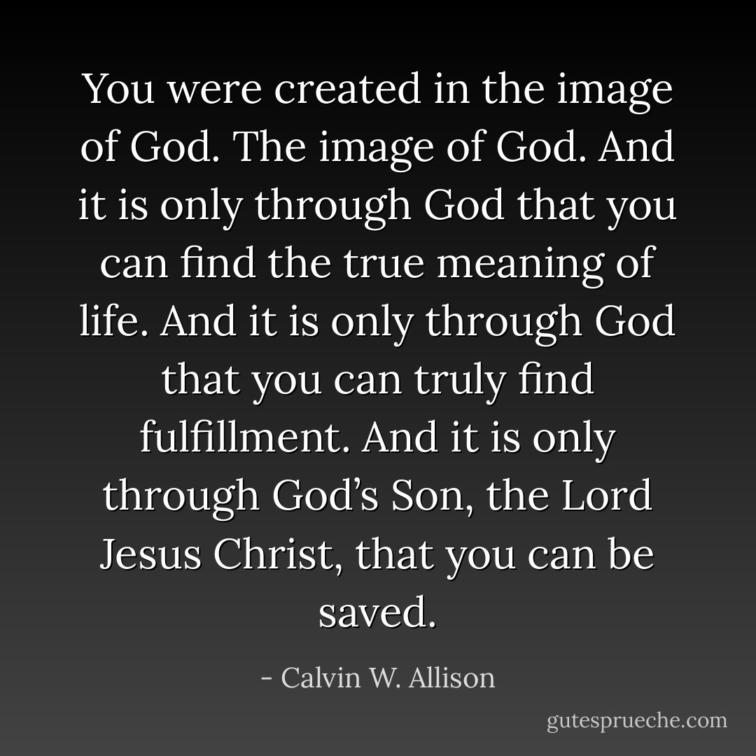 You were created in the image of God. The image of God. And it is only through God that you can find the true meaning of life. And it is only through God that you can truly find fulfillment.<br />And it is only through God’s Son, the Lord Jesus Christ, that you can be saved. - Calvin W. Allison