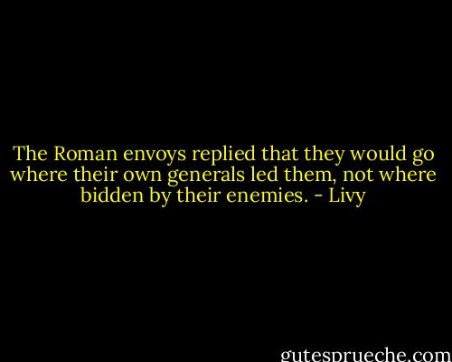 The Roman envoys replied that they would go where their own generals led them, not where bidden by their enemies. - Livy