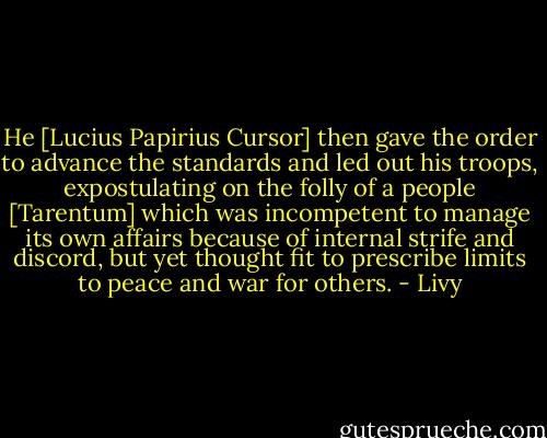 He [Lucius Papirius Cursor] then gave the order to advance the standards and led out his troops, expostulating on the folly of a people [Tarentum] which was incompetent to manage its own affairs because of internal strife and discord, but yet thought fit to prescribe limits to peace and war for others. - Livy