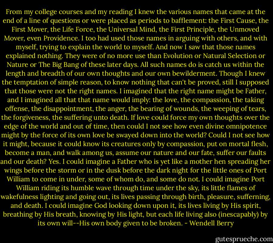 From my college courses and my reading I knew the various names that came at the end of a line of questions or were placed as periods to bafflement: the First Cause, the First Mover, the Life Force, the Universal Mind, the First Principle, the Unmoved Mover, even Providence. I too had used those names in arguing with others, and with myself, trying to explain the world to myself. And now I saw that those names explained nothing. They were of no more use than Evolution or Natural Selection or Nature or The Big Bang of these later days. All such names do is catch us within the length and breadth of our own thoughts and our own bewilderment. Though I knew the temptation of simple reason, to know nothing that can't be proved, still I supposed that those were not the right names.<br />I imagined that the right name might be Father, and I imagined all that that name would imply: the love, the compassion, the taking offense, the disappointment, the anger, the bearing of wounds, the weeping of tears, the forgiveness, the suffering unto death. If love could force my own thoughts over the edge of the world and out of time, then could I not see how even divine omnipotence might by the force of its own love be swayed down into the world? Could I not see how it might, because it could know its creatures only by compassion, put on mortal flesh, become a man, and walk among us, assume our nature and our fate, suffer our faults and our death?<br />Yes. I could imagine a Father who is yet like a mother hen spreading her wings before the storm or in the dusk before the dark night for the little ones of Port William to come in under, some of whom do, and some do not. I could imagine Port William riding its humble wave through time under the sky, its little flames of wakefulness lighting and going out, its lives passing through birth, pleasure, sufferning, and death. I could imagine God looking down upon it, its lives living by His spirit, breathing by His breath, knowing by His light, but each life living also (inescapably) by its own will--His own body given to be broken. - Wendell Berry