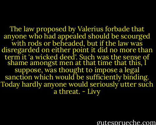 The law proposed by Valerius forbade that anyone who had appealed should be scourged with rods or beheaded, but if the law was disregarded on either point it did no more than term it 'a wicked deed'. Such was the sense of shame amongst men at that time that this, I suppose, was thought to impose a legal sanction which would be sufficiently binding. Today hardly anyone would seriously utter such a threat. - Livy