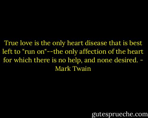 True love is the only heart disease that is best left to "run on"--the only affection of the heart for which there is no help, and none desired. - Mark Twain