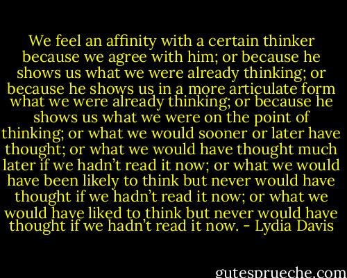We feel an affinity with a certain thinker because we agree with him; or because he shows us what we were already thinking; or because he shows us in a more articulate form what we were already thinking; or because he shows us what we were on the point of thinking; or what we would sooner or later have thought; or what we would have thought much later if we hadn’t read it now; or what we would have been likely to think but never would have thought if we hadn’t read it now; or what we would have liked to think but never would have thought if we hadn’t read it now. - Lydia Davis