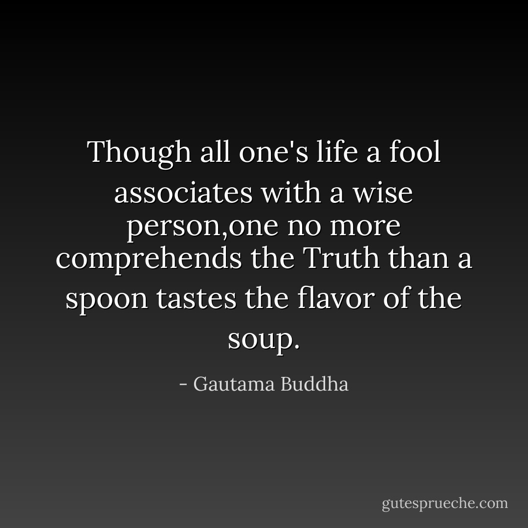 Though all one's life a fool associates with a wise person,one no more comprehends the Truth than a spoon tastes the flavor of the soup. - Gautama Buddha