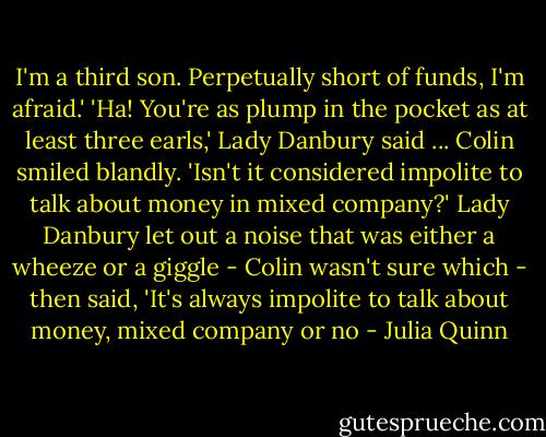 I'm a third son. Perpetually short of funds, I'm afraid.'<br />'Ha! You're as plump in the pocket as at least three earls,' Lady Danbury said ...<br />Colin smiled blandly. 'Isn't it considered impolite to talk about money in mixed company?'<br />Lady Danbury let out a noise that was either a wheeze or a giggle - Colin wasn't sure which - then said, 'It's always impolite to talk about money, mixed company or no - Julia Quinn