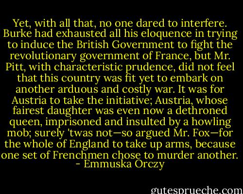 Yet, with all that, no one dared to interfere. Burke had exhausted all his eloquence in trying to induce the British Government to fight the revolutionary government of France, but Mr. Pitt, with characteristic prudence, did not feel that this country was fit yet to embark on another arduous and costly war. It was for Austria to take the initiative; Austria, whose fairest daughter was even now a dethroned queen, imprisoned and insulted by a howling mob; surely 'twas not—so argued Mr. Fox—for the whole of England to take up arms, because one set of Frenchmen chose to murder another. - Emmuska Orczy