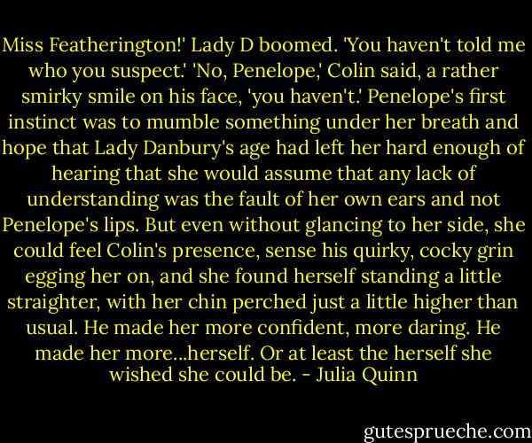 Miss Featherington!' Lady D boomed. 'You haven't told me who you suspect.'<br />'No, Penelope,' Colin said, a rather smirky smile on his face, 'you haven't.'<br />Penelope's first instinct was to mumble something under her breath and hope that Lady Danbury's age had left her hard enough of hearing that she would assume that any lack of understanding was the fault of her own ears and not Penelope's lips. But even without glancing to her side, she could feel Colin's presence, sense his quirky, cocky grin egging her on, and she found herself standing a little straighter, with her chin perched just a little higher than usual.<br />He made her more confident, more daring. He made her more...herself. Or at least the herself she wished she could be. - Julia Quinn