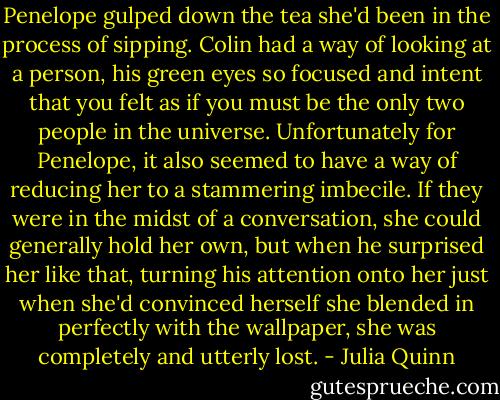 Penelope gulped down the tea she'd been in the process of sipping. Colin had a way of looking at a person, his green eyes so focused and intent that you felt as if you must be the only two people in the universe. Unfortunately for Penelope, it also seemed to have a way of reducing her to a stammering imbecile. If they were in the midst of a conversation, she could generally hold her own, but when he surprised her like that, turning his attention onto her just when she'd convinced herself she blended in perfectly with the wallpaper, she was completely and utterly lost. - Julia Quinn
