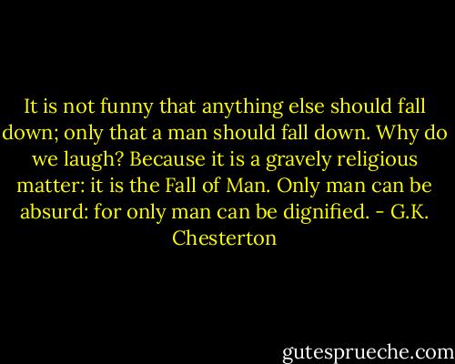 It is not funny that anything else should fall down; only that a man should fall down. Why do we laugh? Because it is a gravely religious matter: it is the Fall of Man. Only man can be absurd: for only man can be dignified. - G.K. Chesterton