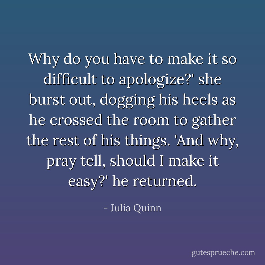 Why do you have to make it so difficult to apologize?' she burst out, dogging his heels as he crossed the room to gather the rest of his things.<br />'And why, pray tell, should I make it easy?' he returned. - Julia Quinn
