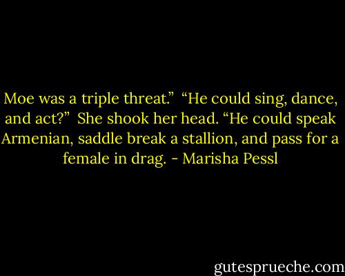 Moe was a triple threat.”<br /><br />“He could sing, dance, and act?”<br /><br />She shook her head. “He could speak Armenian, saddle break a stallion, and pass for a female in drag. - Marisha Pessl